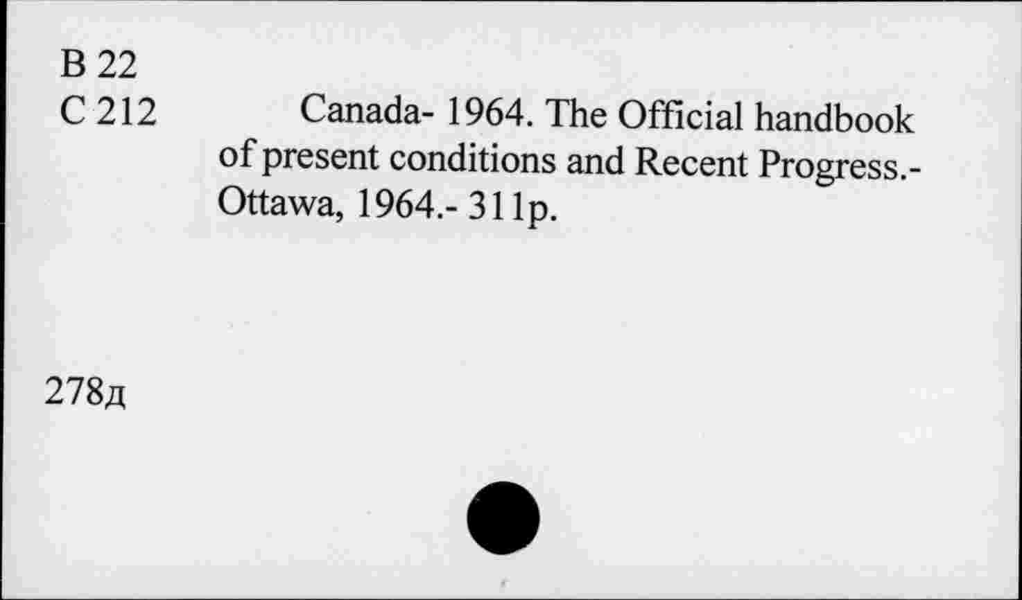 ﻿B 22
C212
Canada- 1964. The Official handbook of present conditions and Recent Progress.-Ottawa, 1964,- 31 Ip.
278,q